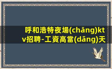 呼和浩特夜場(chǎng)ktv招聘-工資高當(dāng)天結(jié) 生意好正規(guī)